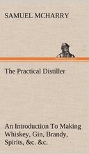 The Practical Distiller An Introduction To Making Whiskey, Gin, Brandy, Spirits, &c. &c. of Better Quality, and in Larger Quantities, than Produced by the Present Mode of Distilling, from the Produce