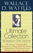 Wallace D. Wattles Ultimate Collection - 10 Books in One Volume: The Science of Getting Rich, The Science of Being Well, The Science of Being Great, The Personal Power Course, A New Christ and more