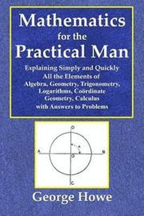 Mathematics for the Practical Man - Explaining Simply and Quickly All the Elements of Algebra, Geometry, Trigonometry, Logarithms, Coördinate Geometry, Calculus with Answers to Problems