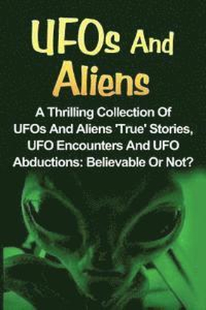 UFOs And Aliens: A Thrilling Collection Of UFOs And Aliens 'True' Stories, UFO Encounters And UFO Abductions: Believable Or Not?