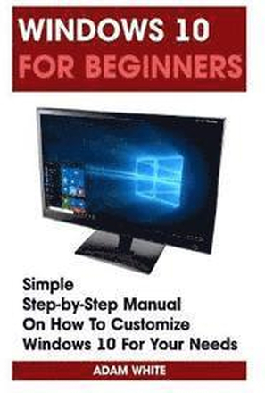 Windows 10 For Beginners: Simple Step-by-Step Manual On How To Customize Windows 10 For Your Needs.: (Windows 10 For Beginners - Pictured Guide)