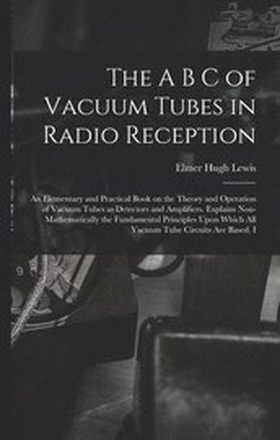The A B C of Vacuum Tubes in Radio Reception; an Elementary and Practical Book on the Theory and Operation of Vacuum Tubes as Detectors and Amplifiers. Explains Non-mathematically the Fundamental