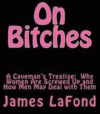 On Bitches: A Caveman's Treatise: Why Women Are Screwed Up and How Men May Deal with Them