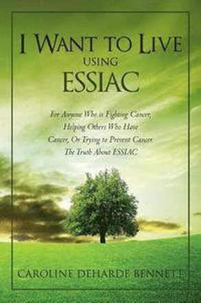 I Want to Live Using Essiac: For Anyone Who Is Fighting Cancer, Helping Others Who Have Cancer, or Trying to Prevent Cancer. the Truth about Essiac