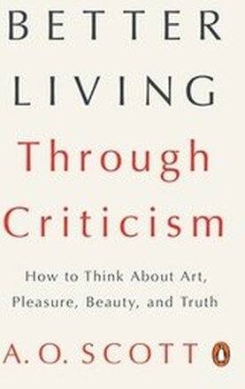 Better Living Through Criticism: How to Think about Art, Pleasure, Beauty, and Truth