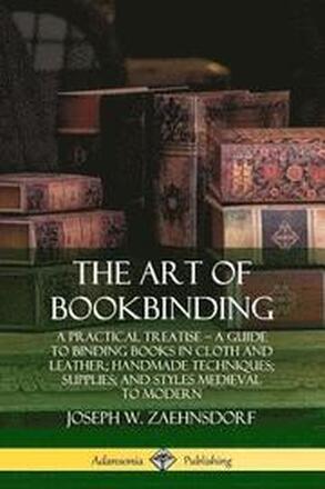 The Art of Bookbinding: A Practical Treatise A Guide to Binding Books in Cloth and Leather; Handmade Techniques; Supplies; and Styles Medieval to Modern