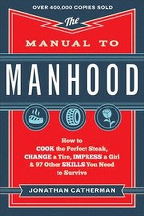 The Manual to Manhood How to Cook the Perfect Steak, Change a Tire, Impress a Girl & 97 Other Skills You Need to Survive
