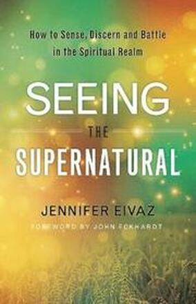 Seeing the Supernatural How to Sense, Discern and Battle in the Spiritual Realm