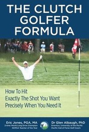 The CLUTCH GOLFER FORMULA: How To Hit Exactly The Shot You Want Precisely When You Need It