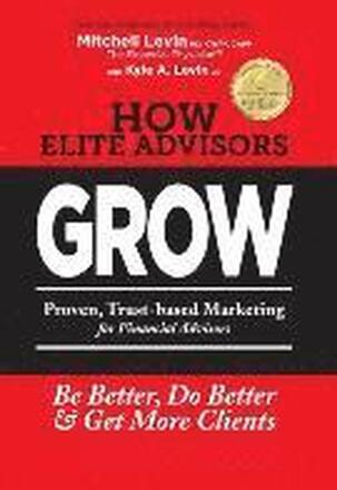 How Elite Advisors GROW!: PROVEN, TRUST-BASED, FINANCIAL ADVISOR MARKETING to Be Better, Do Better And Get More Clients