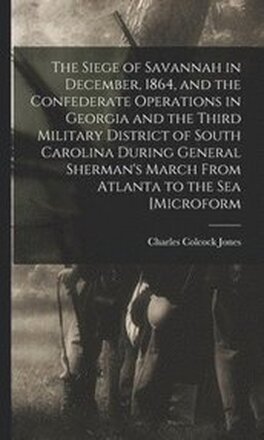 The Siege of Savannah in December, 1864, and the Confederate Operations in Georgia and the Third Military District of South Carolina During General Sherman's March From Atlanta to the sea [microform