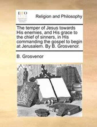 The temper of Jesus towards His enemies, and His grace to the chief of sinners, in His commanding the gospel to begin at Jerusalem. By B. Grosvenor.