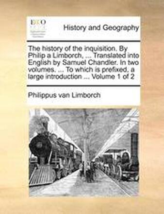 The History of the Inquisition. by Philip a Limborch, ... Translated Into English by Samuel Chandler. in Two Volumes. ... to Which Is Prefixed, a Large Introduction ... Volume 1 of 2