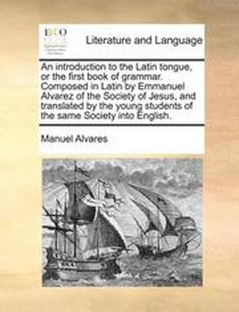 An Introduction to the Latin Tongue, or the First Book of Grammar. Composed in Latin by Emmanuel Alvarez of the Society of Jesus, and Translated by the Young Students of the Same Society Into English.