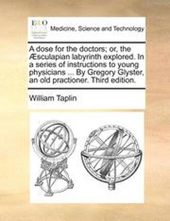 A Dose for the Doctors; Or, the Aesculapian Labyrinth Explored. in a Series of Instructions to Young Physicians ... by Gregory Glyster, an Old Practioner. Third Edition.