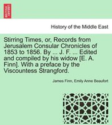 Stirring Times, or, Records from Jerusalem Consular Chronicles of 1853 to 1856. By ... J. F. ... Edited and compiled by his widow [E. A. Finn]. With a preface by the Viscountess Strangford. Vol. I.