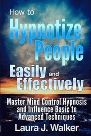 How to Hypnotize People Easily and Effectively: Master Mind Control Hypnosis and Influence Basic to Advanced Techniques