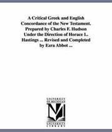 A Critical Greek and English Concordance of the New Testament. Prepared by Charles F. Hudson Under the Direction of Horace L. Hastings ... Revised and Completed by Ezra Abbot ...