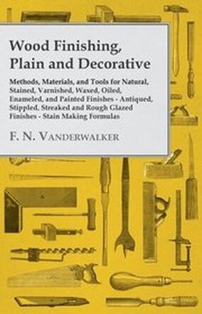 Wood Finishing, Plain and Decorative - Methods, Materials, and Tools for Natural, Stained, Varnished, Waxed, Oiled, Enameled, and Painted Finishes - Antiqued, Stippled, Streaked and Rough Glazed