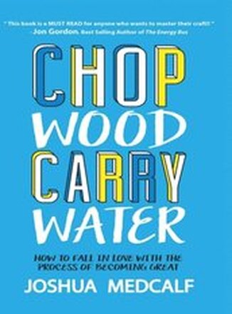 Chop Wood Carry Water: How to Fall In Love With the Process of Becoming Great