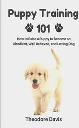 Puppy Training 101: How to Raise a Puppy to Become an Obedient, Well Behaved, and Loving Dog