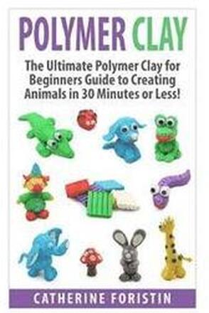 Polymer Clay: The Ultimate Beginners Guide to Creating Animals in 30 Minutes or Less!