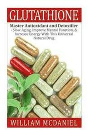 Glutathione: Master Antioxidant and Detoxifier - Slow Aging, Improve Mental Function, & Increase Energy With This Universal Natural