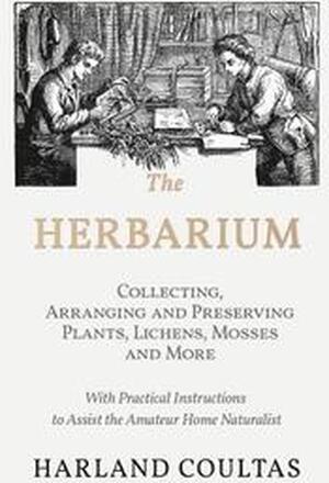 The Herbarium - Collecting, Arranging and Preserving Plants, Lichens, Mosses and More - With Practical Instructions to Assist the Amateur Home Naturalist