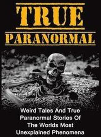 True Paranormal: Weird Tales And True Paranormal Stories Of The Worlds Most Unexplained Phenomena