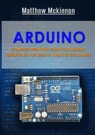 Arduino: Complete Beginners Guide For Arduino - Everything You Need To Know To Get Started