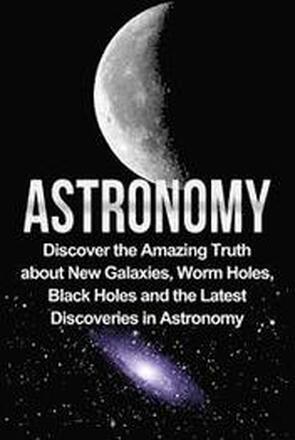 Astronomy: Astronomy For Beginners: Discover The Amazing Truth About New Galaxies, Worm Holes, Black Holes And The Latest Discove