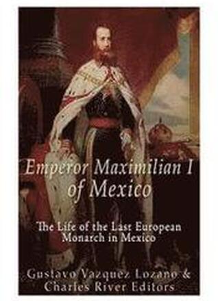 Emperor Maximilian I of Mexico: The Life of the Last European Monarch in Mexico