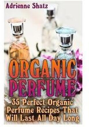 Organic Perfume: 35 Perfect Organic Perfume Recipes That Will Last All Day Long: (Aromatherapy, Essential Oils, Homemade Perfume)