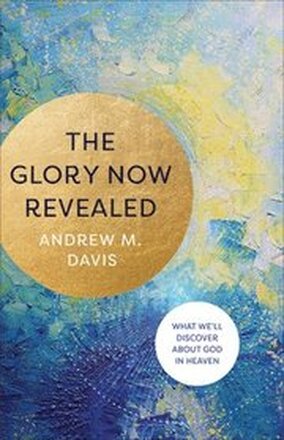 The Glory Now Revealed What We`ll Discover about God in Heaven