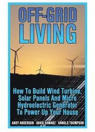 Off-Grid Living: How To Build Wind Turbine, Solar Panels And Micro Hydroelectric Generator To Power Up Your House: (Wind Power, Hydropo