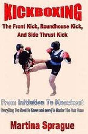 Kickboxing: The Front Kick, Roundhouse Kick, And Side Thrust Kick: From Initiation To Knockout: Everything You Need To Know (and m