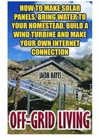 Off-Grid Living: How To Make Solar Panels, Bring Water To Your Homestead, Build A Wind Turbine And Make Your Own Internet Connection