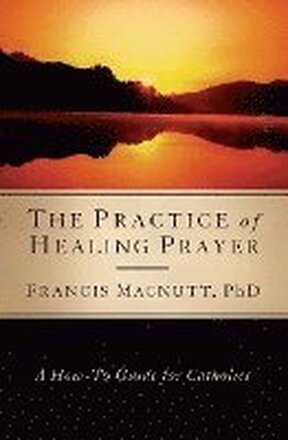 Practice of Healing Prayer: A How-To Guide for Catholics