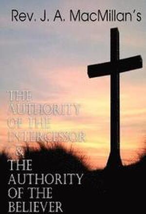 REV. J. A. MacMillan's the Authority of the Intercessor & the Authority of the Believer