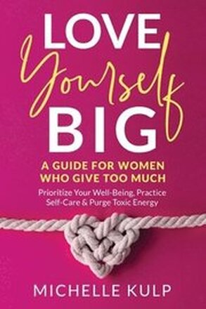 Love Yourself BIG: A Guide For Women Who Give Too Much (Prioritize Your Well-Being, Practice Self-Care & Purge Toxic Energy