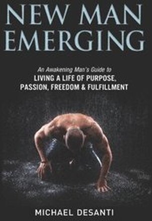 New Man Emerging: An Awakening Man's Guide to Living a Life of Purpose, Passion, Freedom & Fulfillment