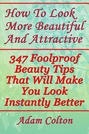 How To Look More Beautiful And Attractive: 347 Foolproof Beauty Tips That Will Make You Look Instantly Better