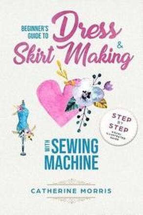 Beginner's Guide To Dress & Skirt Making With Sewing Machine: Step By Step Visual Illustrated Guide