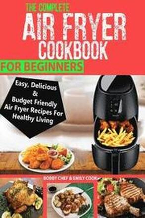 The Complete Air Fryer Cookbook For Beginners: Easy, Delicious And Budget Friendly Air Fryer Recipes For Healthy Living