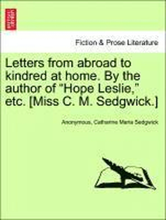 Letters from Abroad to Kindred at Home. by the Author of Hope Leslie, Etc. [Miss C. M. Sedgwick.]