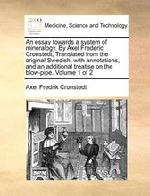 An Essay Towards a System of Mineralogy. by Axel Frederic Cronstedt, Translated from the Original Swedish, with Annotations, and an Additional Treatise on the Blow-Pipe. Volume 1 of 2
