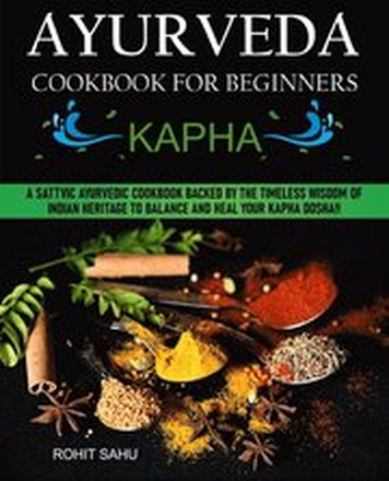 Ayurveda Cookbook for Beginners: Kapha: A Sattvic Ayurvedic Cookbook Backed by the Timeless Wisdom of Indian Heritage to Balance and Heal Your Kapha Dosha!!