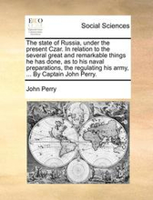 The State of Russia, Under the Present Czar. in Relation to the Several Great and Remarkable Things He Has Done, as to His Naval Preparations, the Regulating His Army, ... by Captain John Perry.