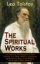 The Spiritual Works of Leo Tolstoy: A Confession, The Kingdom of God is Within You, What I Believe, Christianity and Patriotism, Reason and Religio...