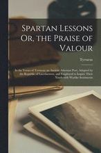 Spartan Lessons Or, the Praise of Valour; in the Verses of Tyrtaeus; an Ancient Athenian Poet, Adopted by the Republic of Lacedaemon, and Employed to Inspire Their Youth With Warlike Sentiments